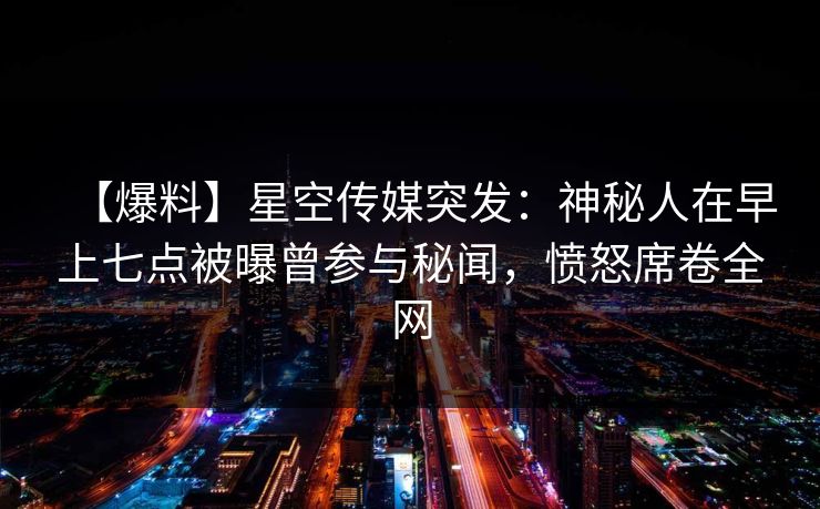【爆料】星空传媒突发：神秘人在早上七点被曝曾参与秘闻，愤怒席卷全网