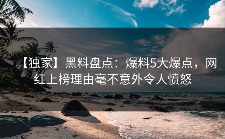 【独家】黑料盘点：爆料5大爆点，网红上榜理由毫不意外令人愤怒