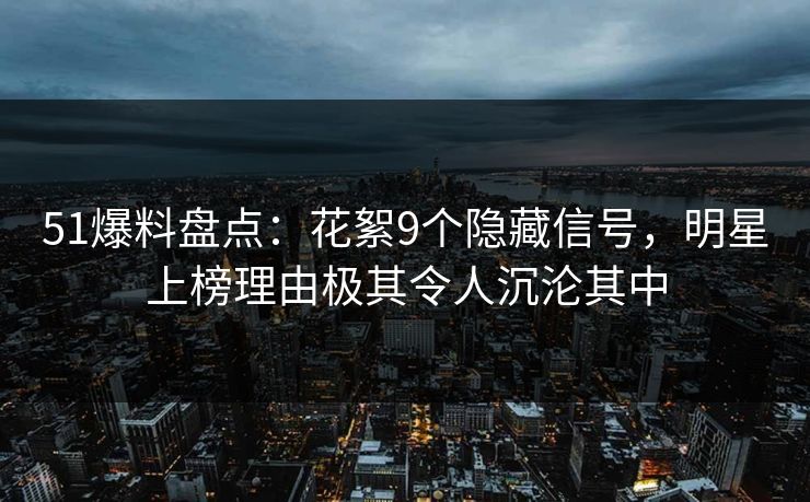 51爆料盘点：花絮9个隐藏信号，明星上榜理由极其令人沉沦其中