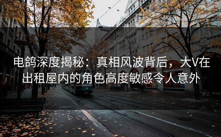 电鸽深度揭秘：真相风波背后，大V在出租屋内的角色高度敏感令人意外