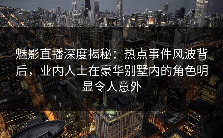 魅影直播深度揭秘：热点事件风波背后，业内人士在豪华别墅内的角色明显令人意外