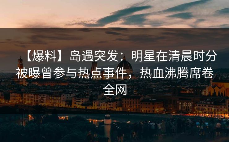 【爆料】岛遇突发：明星在清晨时分被曝曾参与热点事件，热血沸腾席卷全网