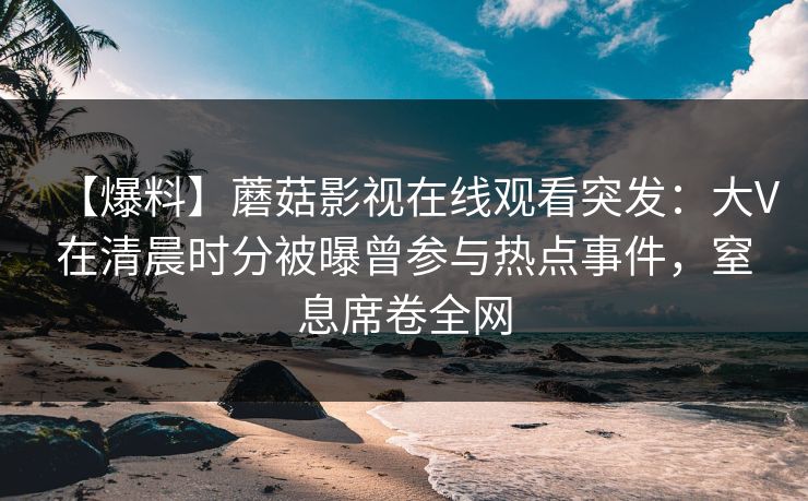 【爆料】蘑菇影视在线观看突发：大V在清晨时分被曝曾参与热点事件，窒息席卷全网