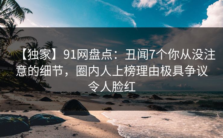 【独家】91网盘点：丑闻7个你从没注意的细节，圈内人上榜理由极具争议令人脸红
