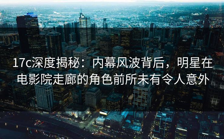 17c深度揭秘：内幕风波背后，明星在电影院走廊的角色前所未有令人意外