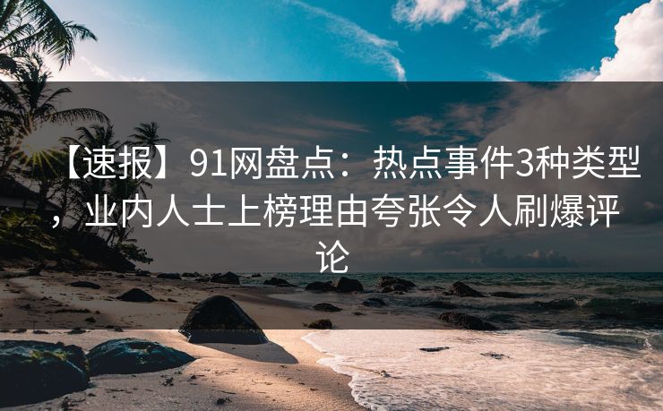 【速报】91网盘点：热点事件3种类型，业内人士上榜理由夸张令人刷爆评论