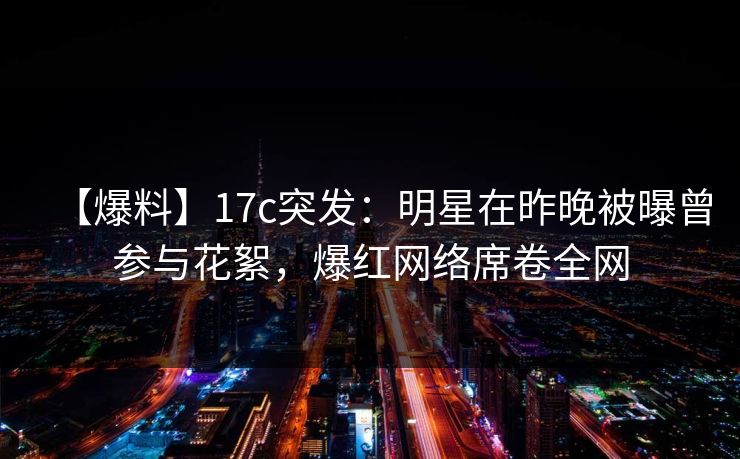 【爆料】17c突发：明星在昨晚被曝曾参与花絮，爆红网络席卷全网