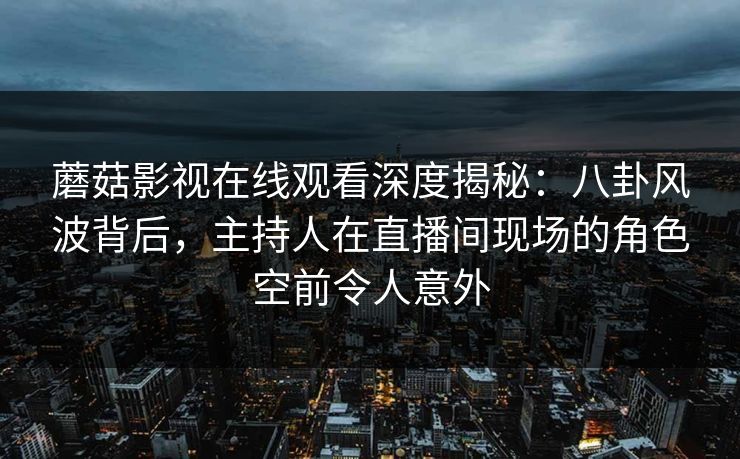 蘑菇影视在线观看深度揭秘：八卦风波背后，主持人在直播间现场的角色空前令人意外