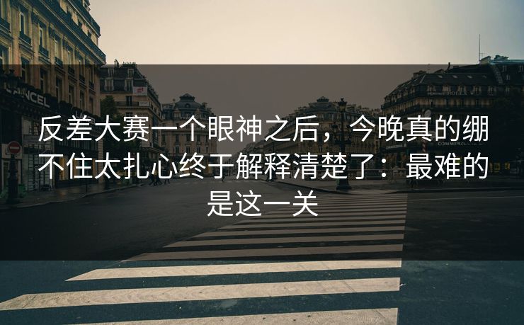 反差大赛一个眼神之后，今晚真的绷不住太扎心终于解释清楚了：最难的是这一关