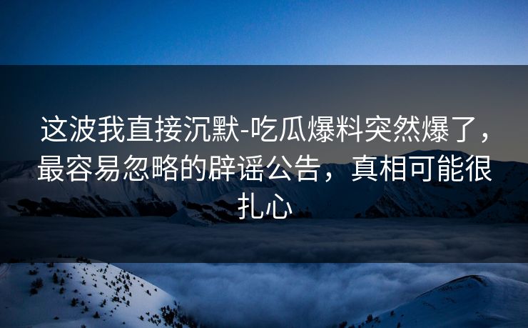 这波我直接沉默-吃瓜爆料突然爆了，最容易忽略的辟谣公告，真相可能很扎心