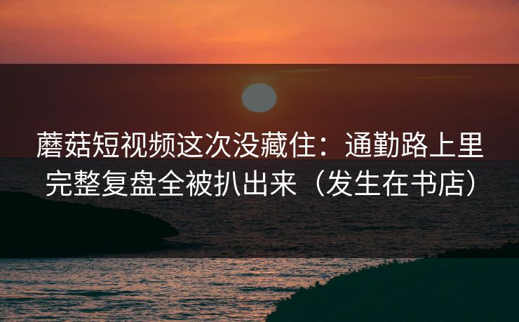 蘑菇短视频这次没藏住：通勤路上里完整复盘全被扒出来（发生在书店）