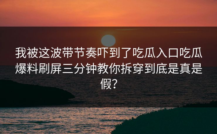我被这波带节奏吓到了吃瓜入口吃瓜爆料刷屏三分钟教你拆穿到底是真是假？