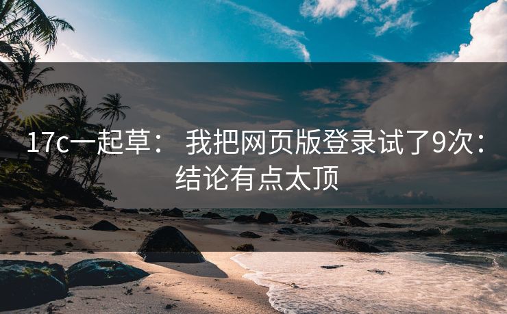 17c一起草： 我把网页版登录试了9次： 结论有点太顶