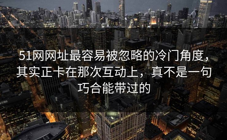 51网网址最容易被忽略的冷门角度，其实正卡在那次互动上，真不是一句巧合能带过的