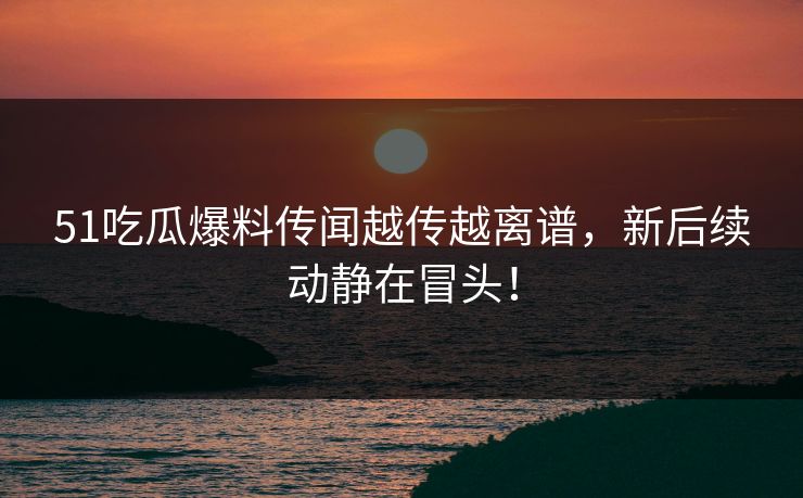 51吃瓜爆料传闻越传越离谱，新后续动静在冒头！