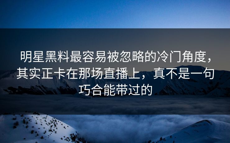 明星黑料最容易被忽略的冷门角度，其实正卡在那场直播上，真不是一句巧合能带过的